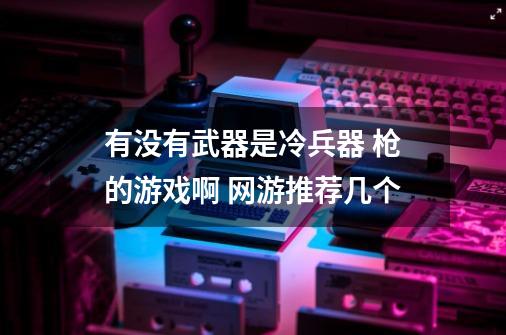 有没有武器是冷兵器 枪的游戏啊 网游推荐几个-第1张-游戏信息-龙启网