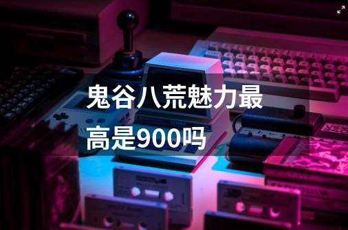 鬼谷八荒魅力最高是900吗-第1张-游戏信息-龙启网