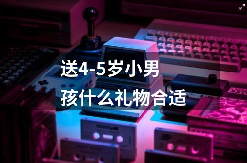 送4-5岁小男孩什么礼物合适-第1张-游戏信息-龙启网