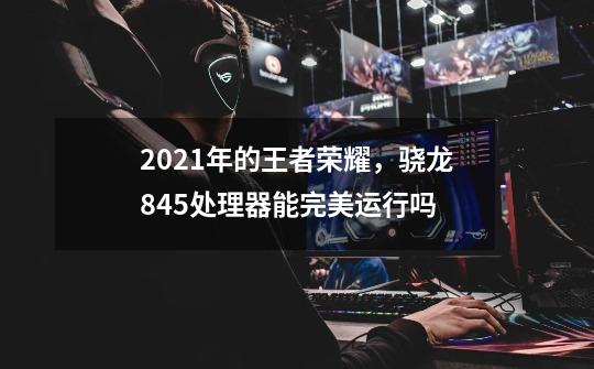 2021年的王者荣耀，骁龙845处理器能完美运行吗-第1张-游戏信息-龙启网