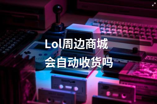Lol周边商城会自动收货吗-第1张-游戏信息-龙启网