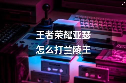 王者荣耀亚瑟怎么打兰陵王-第1张-游戏信息-龙启网