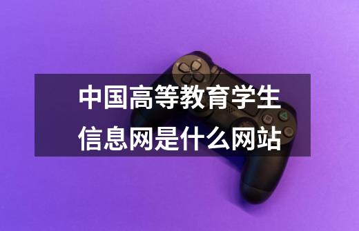 中国高等教育学生信息网是什么网站-第1张-游戏信息-龙启网