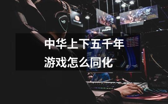 中华上下五千年游戏怎么同化-第1张-游戏信息-龙启网