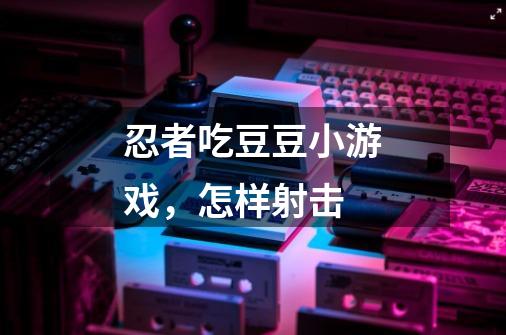 忍者吃豆豆小游戏,怎样射击-第1张-游戏信息-龙启网