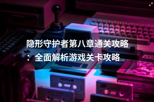 隐形守护者第八章通关攻略:全面解析游戏关卡攻略-第1张-游戏信息-龙启网