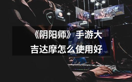 《阴阳师》手游大吉达摩怎么使用好-第1张-游戏信息-龙启网