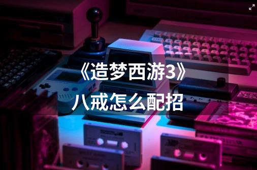 《造梦西游3》八戒怎么配招-第1张-游戏信息-龙启网