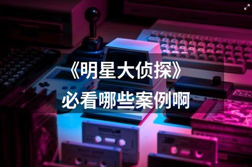 《明星大侦探》必看哪些案例啊-第1张-游戏信息-龙启网