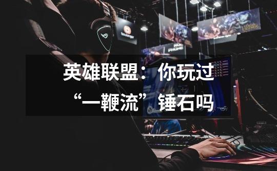 英雄联盟:你玩过“一鞭流”锤石吗-第1张-游戏信息-龙启网