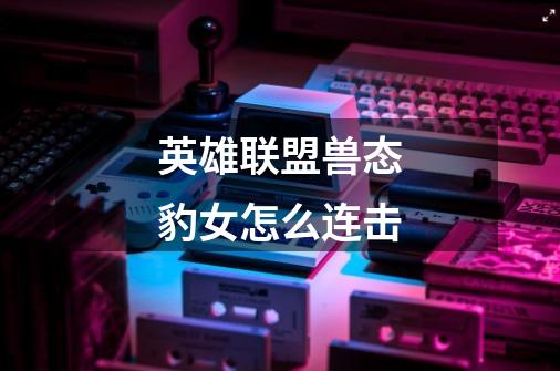 英雄联盟.兽态豹女怎么连击-第1张-游戏信息-龙启网