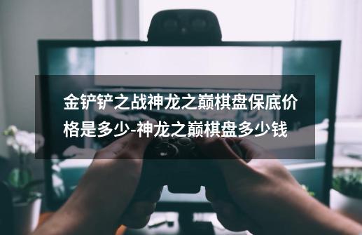 金铲铲之战神龙之巅棋盘保底价格是多少-神龙之巅棋盘多少钱-第1张-游戏信息-龙启网