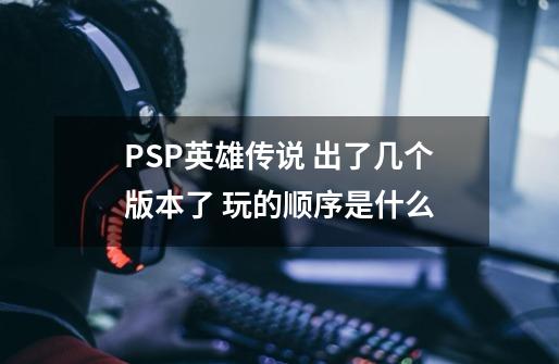 PSP英雄传说 出了几个版本了 玩的顺序是什么-第1张-游戏信息-龙启网