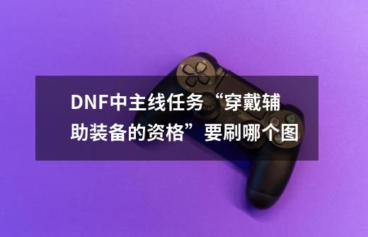 DNF中主线任务“穿戴辅助装备的资格”要刷哪个图-第1张-游戏信息-龙启网