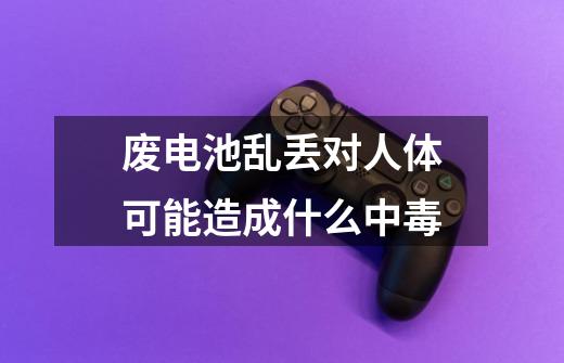 废电池乱丢对人体可能造成什么中毒-第1张-游戏信息-龙启网