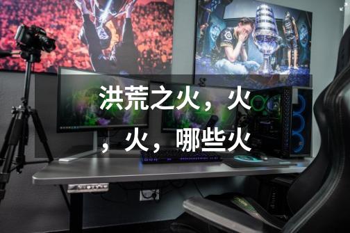 洪荒之火,火,火,哪些火-第1张-游戏信息-龙启网