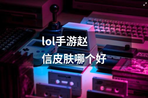 lol手游赵信皮肤哪个好-第1张-游戏信息-龙启网