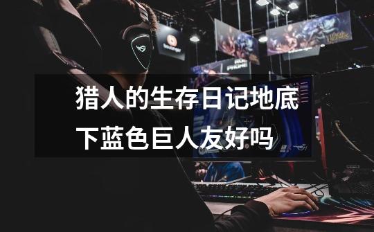 猎人的生存日记地底下蓝色巨人友好吗-第1张-游戏信息-龙启网
