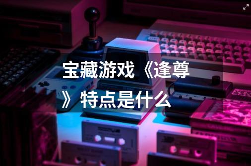 宝藏游戏《逢尊》特点是什么-第1张-游戏信息-龙启网