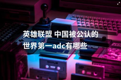 英雄联盟 中国被公认的世界第一adc有哪些-第1张-游戏信息-龙启网