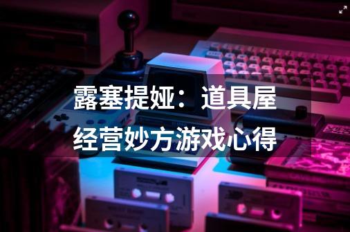露塞提娅:道具屋经营妙方游戏心得-第1张-游戏信息-龙启网