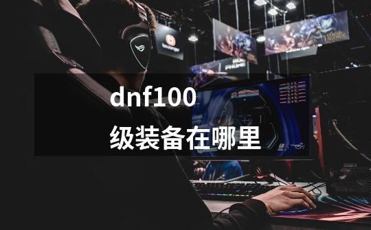 dnf100级装备在哪里-第1张-游戏信息-龙启网