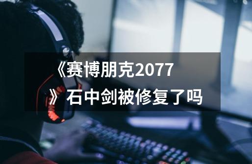 《赛博朋克2077》石中剑被修复了吗-第1张-游戏信息-龙启网