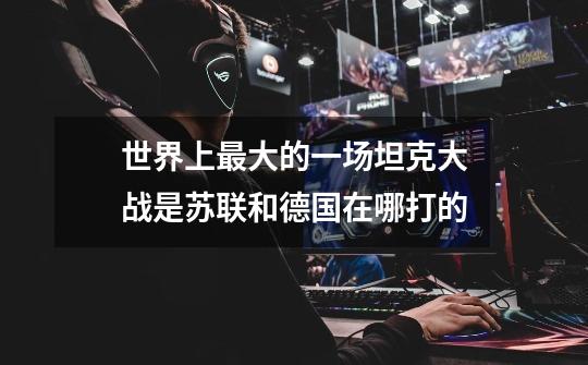 世界上最大的一场坦克大战是苏联和德国在哪打的-第1张-游戏信息-龙启网