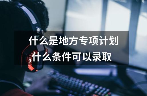 什么是地方专项计划,什么条件可以录取-第1张-游戏信息-龙启网