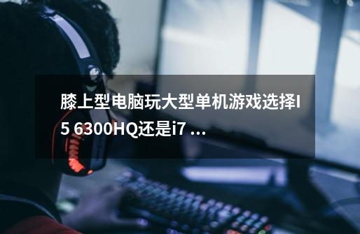 膝上型电脑玩大型单机游戏选择I5 6300HQ还是i7 6700HQ-第1张-游戏信息-龙启网