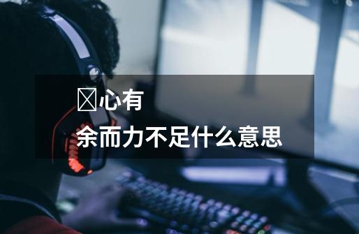 心有余而力不足什么意思-第1张-游戏信息-龙启网