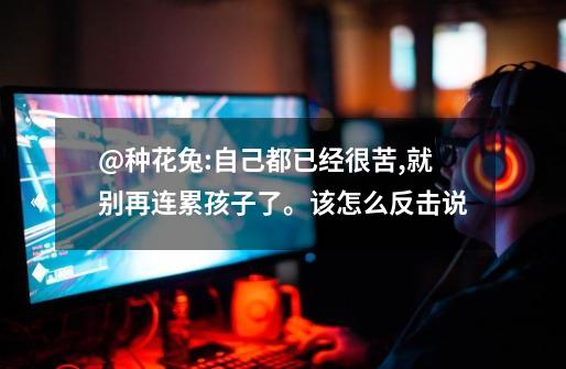 @种花兔:自己都已经很苦,就别再连累孩子了。该怎么反击说-第1张-游戏信息-龙启网