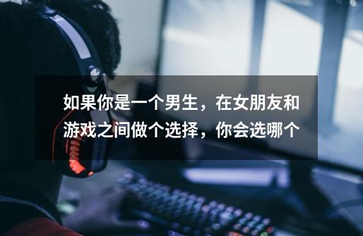 如果你是一个男生，在女朋友和游戏之间做个选择，你会选哪个-第1张-游戏信息-龙启网