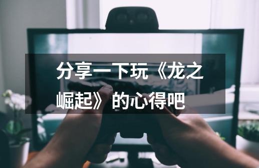 分享一下玩《龙之崛起》的心得吧-第1张-游戏信息-龙启网