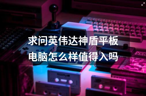 求问英伟达神盾平板电脑怎么样值得入吗-第1张-游戏信息-龙启网