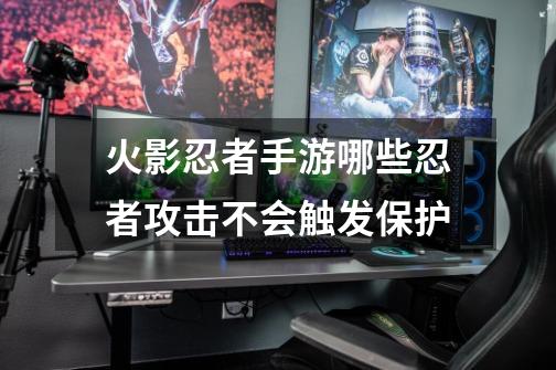 火影忍者手游哪些忍者攻击不会触发保护-第1张-游戏信息-龙启网
