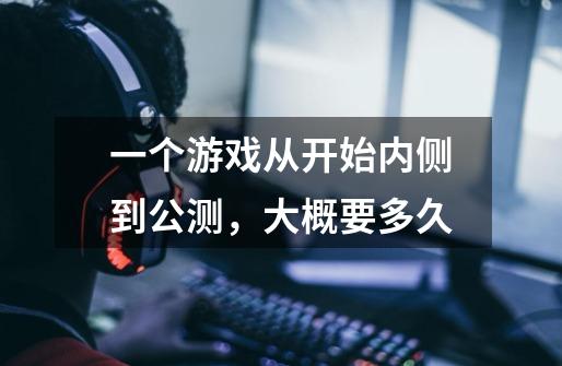 一个游戏从开始内侧到公测,大概要多久-第1张-游戏信息-龙启网