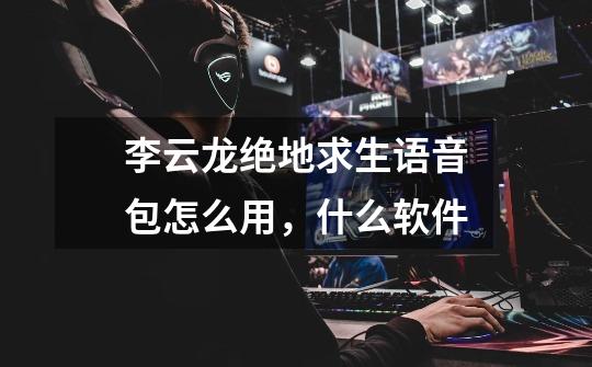 李云龙绝地求生语音包怎么用，什么软件-第1张-游戏信息-龙启网