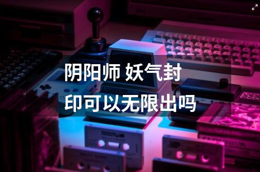 阴阳师 妖气封印可以无限出吗-第1张-游戏信息-龙启网