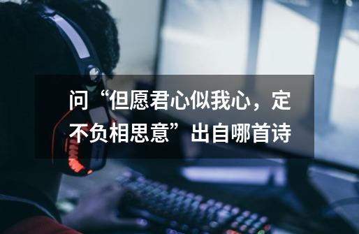 问“但愿君心似我心，定不负相思意”出自哪首诗-第1张-游戏信息-龙启网
