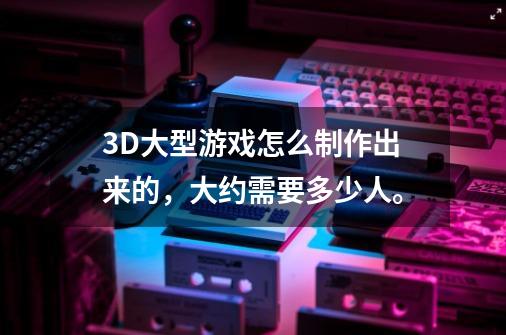 3D大型游戏怎么制作出来的,大约需要多少人。-第1张-游戏信息-龙启网