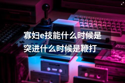寡妇e技能什么时候是突进什么时候是鞭打-第1张-游戏信息-龙启网