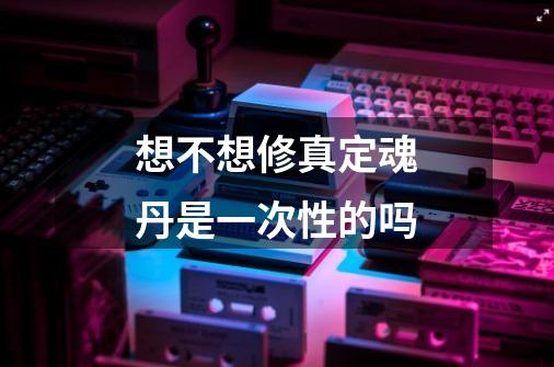 想不想修真定魂丹是一次性的吗-第1张-游戏信息-龙启网