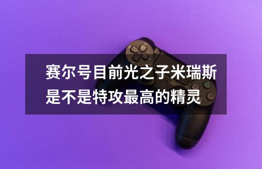 赛尔号目前光之子米瑞斯是不是特攻最高的精灵-第1张-游戏信息-龙启网