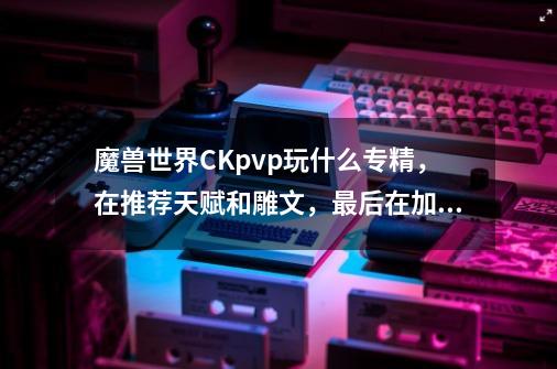 魔兽世界CKpvp玩什么专精,在推荐天赋和雕文,最后在加一套幻化(最好有图表明出处)求高手,大神具-第1张-游戏信息-龙启网