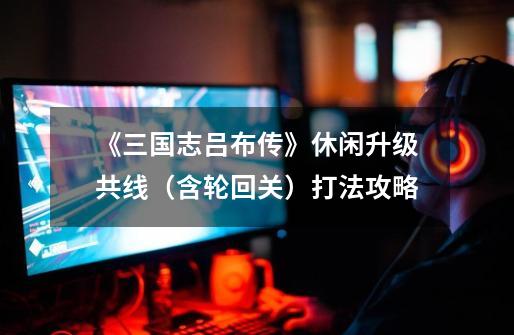 《三国志吕布传》休闲升级共线(含轮回关)打法攻略-第1张-游戏信息-龙启网