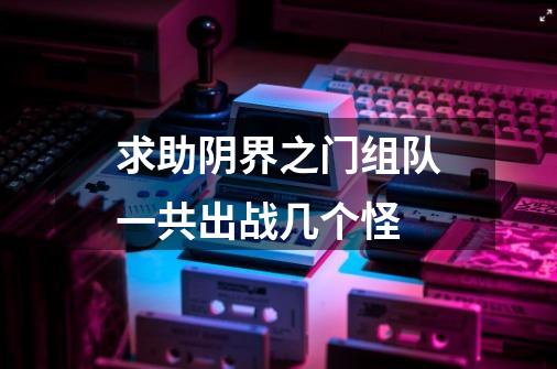 求助阴界之门组队一共出战几个怪-第1张-游戏信息-龙启网