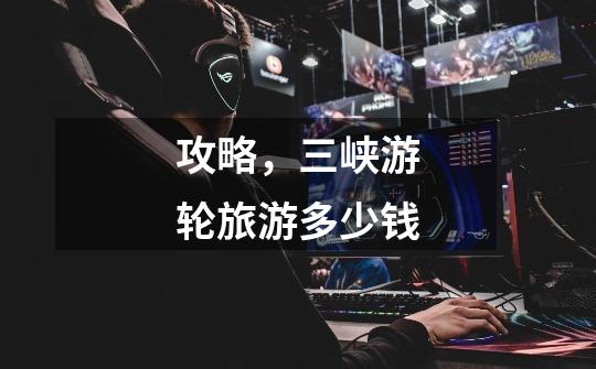 攻略,三峡游轮旅游多少钱-第1张-游戏信息-龙启网