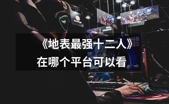 《地表最强十二人》在哪个平台可以看-第1张-游戏信息-龙启网