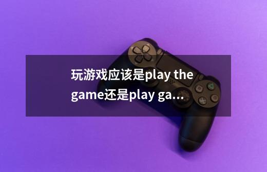 玩游戏应该是play the game还是play game-第1张-游戏信息-龙启网